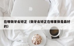 在哪做牙齿矫正（做牙齿矫正在哪里做是最好的）
