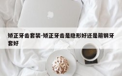 矫正牙齿套装-矫正牙齿是隐形好还是箍钢牙套好