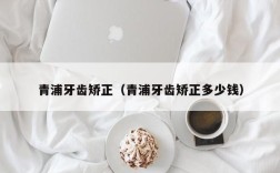 青浦牙齿矫正（青浦牙齿矫正多少钱）