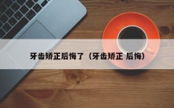 牙齿矫正后悔了（牙齿矫正 后悔）