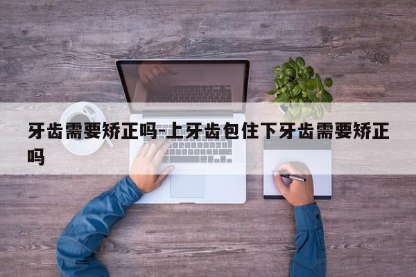 牙齿需要矫正吗-上牙齿包住下牙齿需要矫正吗-图1