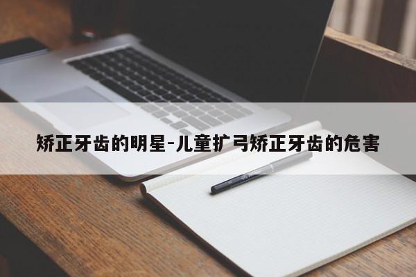 矫正牙齿的明星-儿童扩弓矫正牙齿的危害-图1