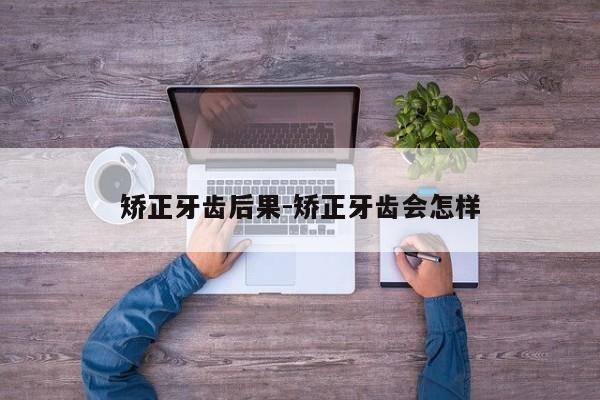 矫正牙齿后果-矫正牙齿会怎样-图1 矫正牙齿后果-矫正牙齿会怎样-图1