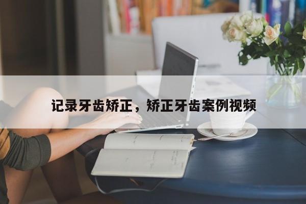 记录牙齿矫正，矫正牙齿案例视频-图1
