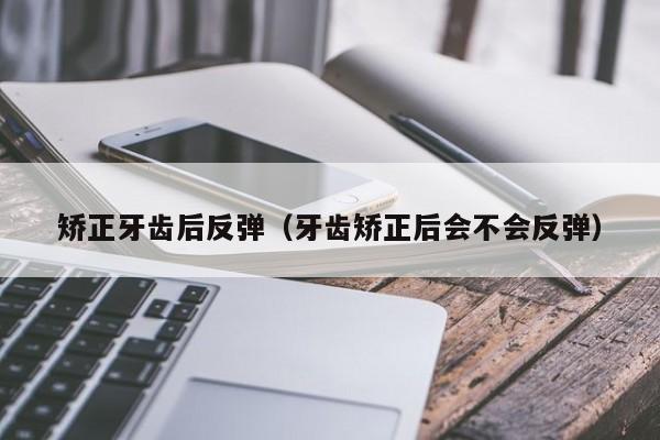 矫正牙齿后反弹（牙齿矫正后会不会反弹）-图1