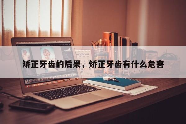 矫正牙齿的后果，矫正牙齿有什么危害-图1