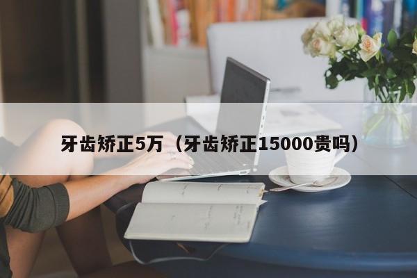 牙齿矫正5万(牙齿矫正15000贵吗)-图1 牙齿矫正5万(牙齿矫正15000贵吗)-图1