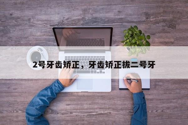 2号牙齿矫正，牙齿矫正拔二号牙-图1