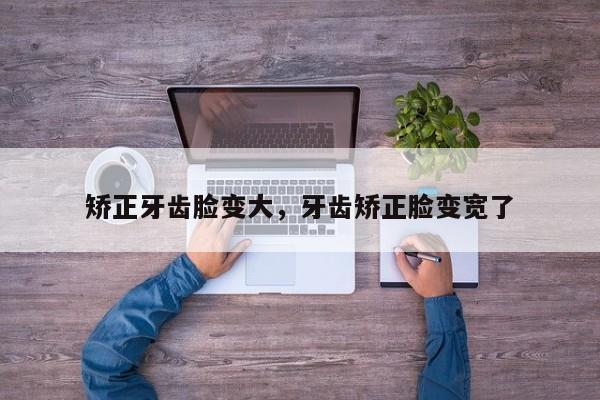 矫正牙齿脸变大，牙齿矫正脸变宽了-图1