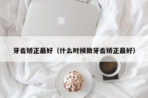 牙齿矫正最好(什么时候做牙齿矫正最好)-图1 牙齿矫正最好(什么时候做牙齿矫正最好)-图1