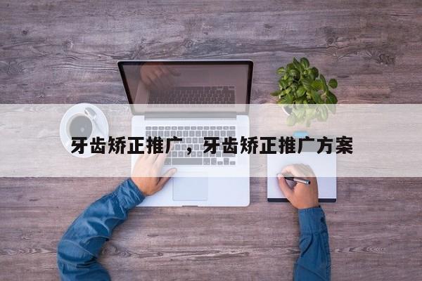 牙齿矫正推广,牙齿矫正推广方案-图1 牙齿矫正推广,牙齿矫正推广方案-图1