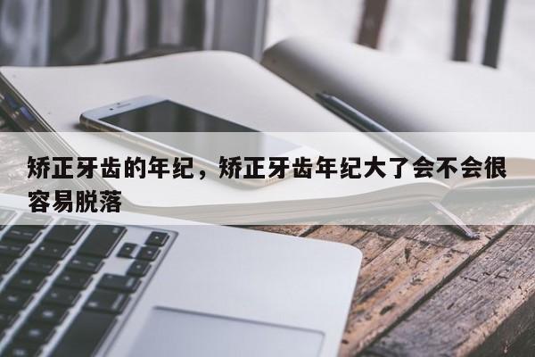 矫正牙齿的年纪，矫正牙齿年纪大了会不会很容易脱落-图1