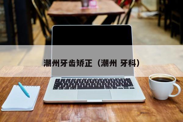 潮州牙齿矫正（潮州 牙科）-图1