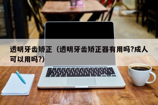 透明牙齿矫正(透明牙齿矫正器有用吗?成人可以用吗?)-图1 透明牙齿矫正(透明牙齿矫正器有用吗?成人可以用吗?)-图1