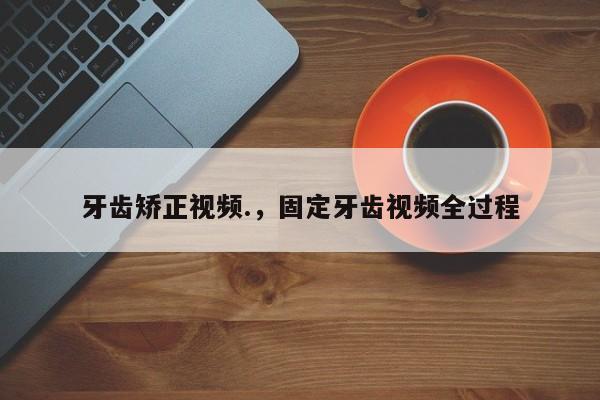牙齿矫正视频.，固定牙齿视频全过程-图1