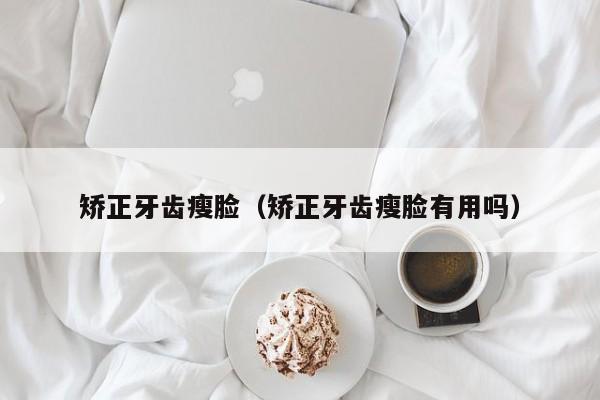 矫正牙齿瘦脸（矫正牙齿瘦脸有用吗）-图1