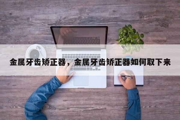 金属牙齿矫正器，金属牙齿矫正器如何取下来-图1