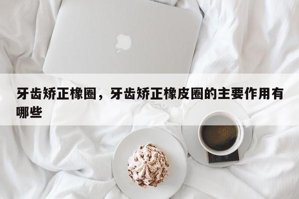 牙齿矫正橡圈，牙齿矫正橡皮圈的主要作用有哪些-图1