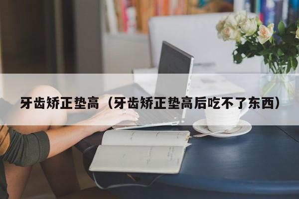 牙齿矫正垫高（牙齿矫正垫高后吃不了东西）-图1