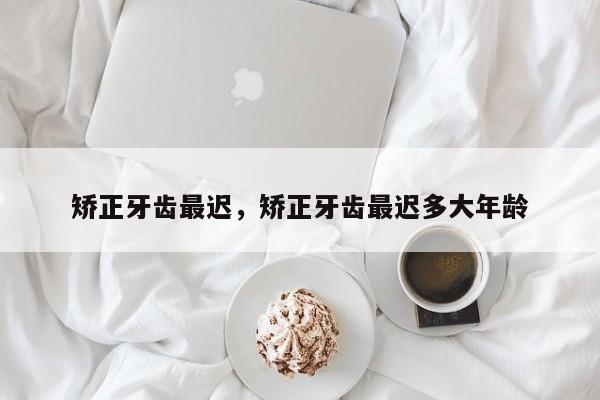 矫正牙齿最迟,矫正牙齿最迟多大年龄-图1 矫正牙齿最迟,矫正牙齿最迟多大年龄-图1