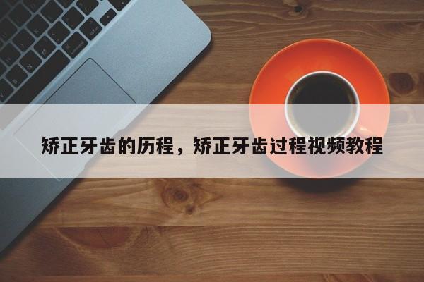 矫正牙齿的历程,矫正牙齿过程视频教程-图1 矫正牙齿的历程,矫正牙齿过程视频教程-图1