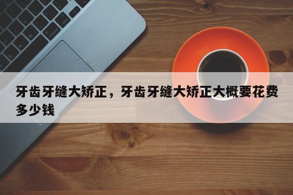 牙齿牙缝大矫正,牙齿牙缝大矫正大概要花费多少钱-图1 牙齿牙缝大矫正,牙齿牙缝大矫正大概要花费多少钱-图1