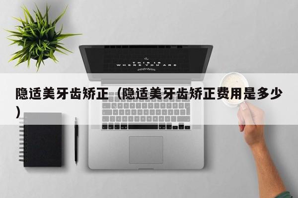 隐适美牙齿矫正（隐适美牙齿矫正费用是多少）-图1