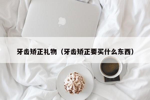 牙齿矫正礼物(牙齿矫正要买什么东西)-图1 牙齿矫正礼物(牙齿矫正要买什么东西)-图1