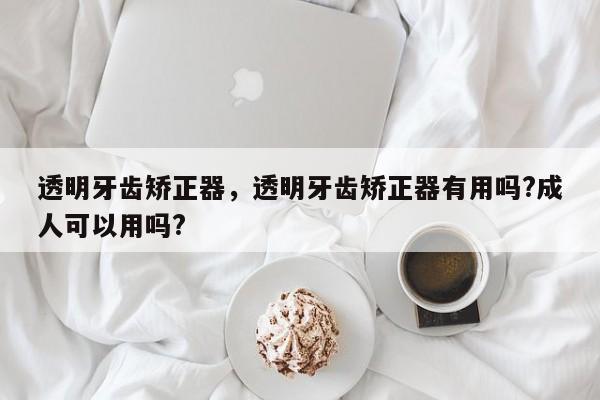 透明牙齿矫正器，透明牙齿矫正器有用吗?成人可以用吗?-图1