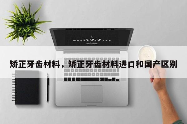 矫正牙齿材料,矫正牙齿材料进口和国产区别-图1 矫正牙齿材料,矫正牙齿材料进口和国产区别-图1