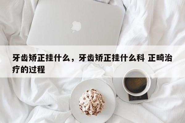 牙齿矫正挂什么,牙齿矫正挂什么科 正畸治疗的过程-图1 牙齿矫正挂什么,牙齿矫正挂什么科 正畸治疗的过程-图1