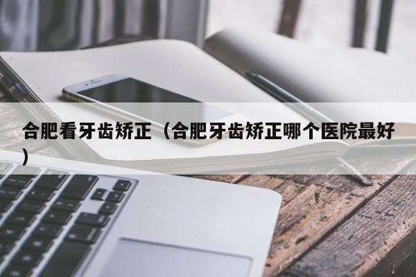 合肥看牙齿矫正（合肥牙齿矫正哪个医院最好）-图1