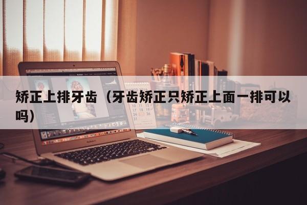 矫正上排牙齿(牙齿矫正只矫正上面一排可以吗)-图1 矫正上排牙齿(牙齿矫正只矫正上面一排可以吗)-图1