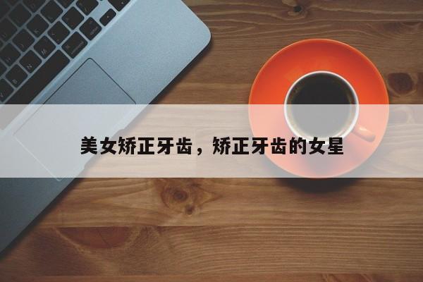 美女矫正牙齿，矫正牙齿的女星-图1