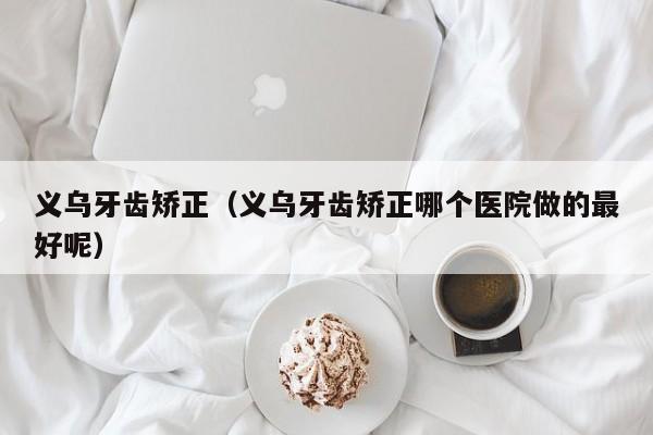 义乌牙齿矫正（义乌牙齿矫正哪个医院做的最好呢）-图1