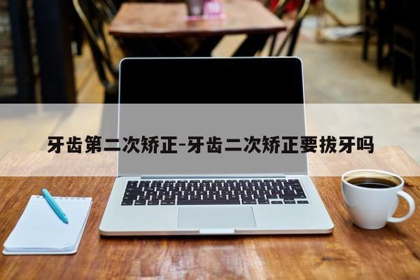 牙齿第二次矫正-牙齿二次矫正要拔牙吗-图1